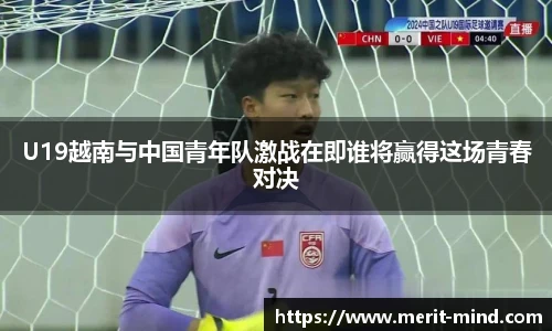 U19越南与中国青年队激战在即谁将赢得这场青春对决